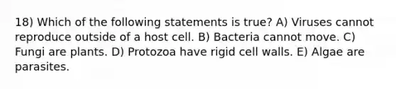 18) Which of the following statements is true? A) Viruses cannot reproduce outside of a host cell. B) Bacteria cannot move. C) Fungi are plants. D) Protozoa have rigid cell walls. E) Algae are parasites.