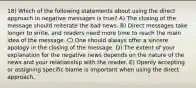 18) Which of the following statements about using the direct approach in negative messages is true? A) The closing of the message should reiterate the bad news. B) Direct messages take longer to write, and readers need more time to reach the main idea of the message. C) One should always offer a sincere apology in the closing of the message. D) The extent of your explanation for the negative news depends on the nature of the news and your relationship with the reader. E) Openly accepting or assigning specific blame is important when using the direct approach.