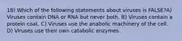 18) Which of the following statements about viruses is FALSE?A) Viruses contain DNA or RNA but never both. B) Viruses contain a protein coat. C) Viruses use the anabolic machinery of the cell. D) Viruses use their own catabolic enzymes.