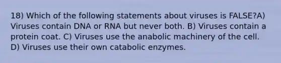 18) Which of the following statements about viruses is FALSE?A) Viruses contain DNA or RNA but never both. B) Viruses contain a protein coat. C) Viruses use the anabolic machinery of the cell. D) Viruses use their own catabolic enzymes.