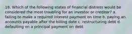 18. Which of the following states of financial distress would be considered the most troubling for an investor or creditor? a. failing to make a required interest payment on time b. paying an accounts payable after the billing date c. restructuring debt d. defaulting on a principal payment on debt