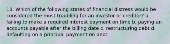 18. Which of the following states of financial distress would be considered the most troubling for an investor or creditor? a. failing to make a required interest payment on time b. paying an accounts payable after the billing date c. restructuring debt d. defaulting on a principal payment on debt