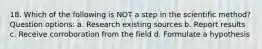 18. Which of the following is NOT a step in the scientific method? Question options: a. Research existing sources b. Report results c. Receive corroboration from the field d. Formulate a hypothesis