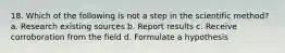 18. Which of the following is not a step in the scientific method? a. Research existing sources b. Report results c. Receive corroboration from the field d. Formulate a hypothesis