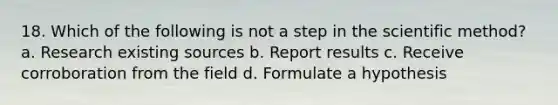 18. Which of the following is not a step in the scientific method? a. Research existing sources b. Report results c. Receive corroboration from the field d. Formulate a hypothesis