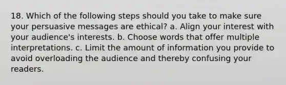 18. Which of the following steps should you take to make sure your persuasive messages are ethical? a. Align your interest with your audience's interests. b. Choose words that offer multiple interpretations. c. Limit the amount of information you provide to avoid overloading the audience and thereby confusing your readers.