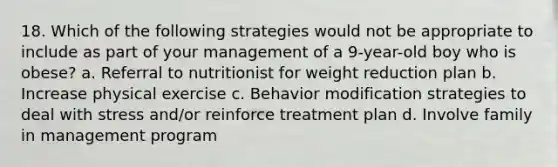 18. Which of the following strategies would not be appropriate to include as part of your management of a 9-year-old boy who is obese? a. Referral to nutritionist for weight reduction plan b. Increase physical exercise c. Behavior modification strategies to deal with stress and/or reinforce treatment plan d. Involve family in management program