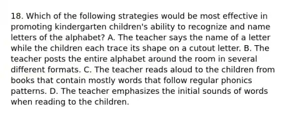 18. Which of the following strategies would be most effective in promoting kindergarten children's ability to recognize and name letters of the alphabet? A. The teacher says the name of a letter while the children each trace its shape on a cutout letter. B. The teacher posts the entire alphabet around the room in several different formats. C. The teacher reads aloud to the children from books that contain mostly words that follow regular phonics patterns. D. The teacher emphasizes the initial sounds of words when reading to the children.