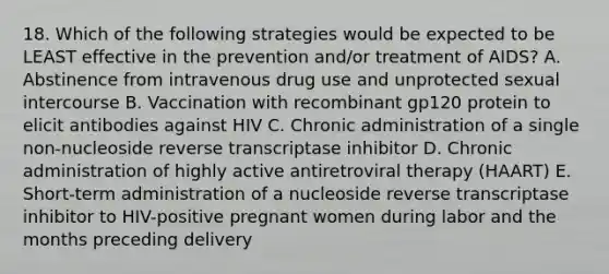 18. Which of the following strategies would be expected to be LEAST effective in the prevention and/or treatment of AIDS? A. Abstinence from intravenous drug use and unprotected sexual intercourse B. Vaccination with recombinant gp120 protein to elicit antibodies against HIV C. Chronic administration of a single non-nucleoside reverse transcriptase inhibitor D. Chronic administration of highly active antiretroviral therapy (HAART) E. Short-term administration of a nucleoside reverse transcriptase inhibitor to HIV-positive pregnant women during labor and the months preceding delivery