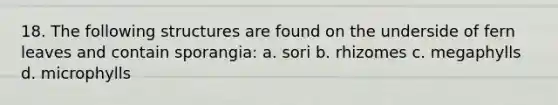 18. The following structures are found on the underside of fern leaves and contain sporangia: a. sori b. rhizomes c. megaphylls d. microphylls