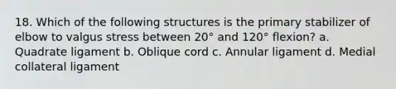 18. Which of the following structures is the primary stabilizer of elbow to valgus stress between 20° and 120° flexion? a. Quadrate ligament b. Oblique cord c. Annular ligament d. Medial collateral ligament