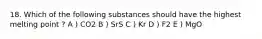 18. Which of the following substances should have the highest melting point ? A ) CO2 B ) SrS C ) Kr D ) F2 E ) MgO