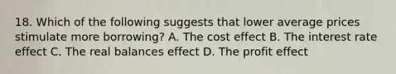 18. Which of the following suggests that lower average prices stimulate more borrowing? A. The cost effect B. The interest rate effect C. The real balances effect D. The profit effect