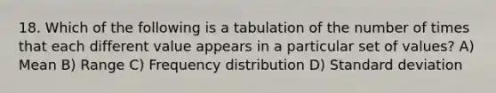 18. Which of the following is a tabulation of the number of times that each different value appears in a particular set of values? A) Mean B) Range C) Frequency distribution D) Standard deviation