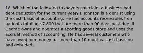 18. Which of the following taxpayers can claim a business bad debt deduction for the current year? I. Johnson is a dentist using the cash basis of accounting. He has accounts receivables from patients totaling 7.800 that are more than 90 days past due. II. George owns and operates a sporting goods store and uses the accrual method of accounting. He has several customers who have owed him money for more than 10 months. cash basis no bad debt ded.