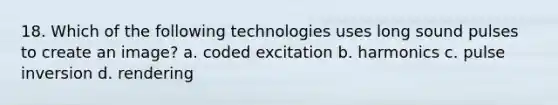 18. Which of the following technologies uses long sound pulses to create an image? a. coded excitation b. harmonics c. pulse inversion d. rendering