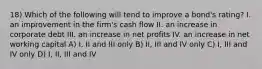 18) Which of the following will tend to improve a bond's rating? I. an improvement in the firm's cash flow II. an increase in corporate debt III. an increase in net profits IV. an increase in net working capital A) I, II and III only B) II, III and IV only C) I, III and IV only D) I, II, III and IV