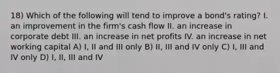 18) Which of the following will tend to improve a bond's rating? I. an improvement in the firm's cash flow II. an increase in corporate debt III. an increase in net profits IV. an increase in net working capital A) I, II and III only B) II, III and IV only C) I, III and IV only D) I, II, III and IV