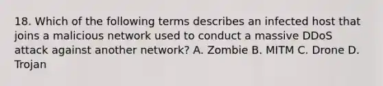 18. Which of the following terms describes an infected host that joins a malicious network used to conduct a massive DDoS attack against another network? A. Zombie B. MITM C. Drone D. Trojan