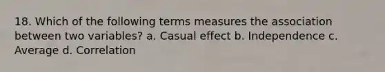 18. Which of the following terms measures the association between two variables? a. Casual effect b. Independence c. Average d. Correlation