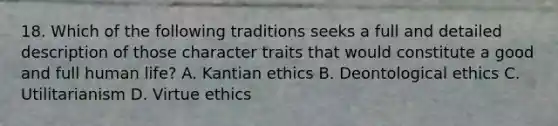 18. Which of the following traditions seeks a full and detailed description of those character traits that would constitute a good and full human life? A. Kantian ethics B. Deontological ethics C. Utilitarianism D. Virtue ethics