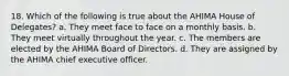 18. Which of the following is true about the AHIMA House of Delegates? a. They meet face to face on a monthly basis. b. They meet virtually throughout the year. c. The members are elected by the AHIMA Board of Directors. d. They are assigned by the AHIMA chief executive officer.