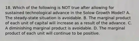 18. Which of the following is NOT true after allowing for sustained technological advance in the Solow Growth Model? A. The steady-state situation is avoidable. B. The marginal product of each unit of capital will increase as a result of the advance. C. A diminishing marginal product is avoidable. D. The marginal product of each unit will continue to be positive.