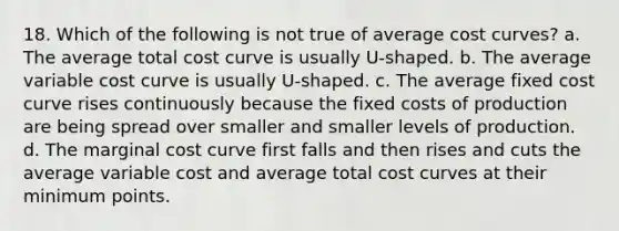 18. Which of the following is not true of average cost curves? a. The average total cost curve is usually U-shaped. b. The average variable cost curve is usually U-shaped. c. The average fixed cost curve rises continuously because the fixed costs of production are being spread over smaller and smaller levels of production. d. The marginal cost curve first falls and then rises and cuts the average variable cost and average total cost curves at their minimum points.