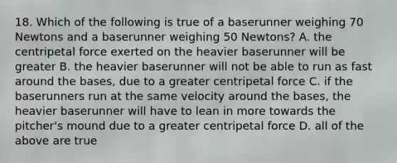 18. Which of the following is true of a baserunner weighing 70 Newtons and a baserunner weighing 50 Newtons? A. the centripetal force exerted on the heavier baserunner will be greater B. the heavier baserunner will not be able to run as fast around the bases, due to a greater centripetal force C. if the baserunners run at the same velocity around the bases, the heavier baserunner will have to lean in more towards the pitcher's mound due to a greater centripetal force D. all of the above are true