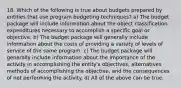 18. Which of the following is true about budgets prepared by entities that use program budgeting techniques? a) The budget package will include information about the object classification expenditures necessary to accomplish a specific goal or objective. b) The budget package will generally include information about the costs of providing a variety of levels of service of the same program. c) The budget package will generally include information about the importance of the activity in accomplishing the entity's objectives, alternatives methods of accomplishing the objective, and the consequences of not performing the activity. d) All of the above can be true.