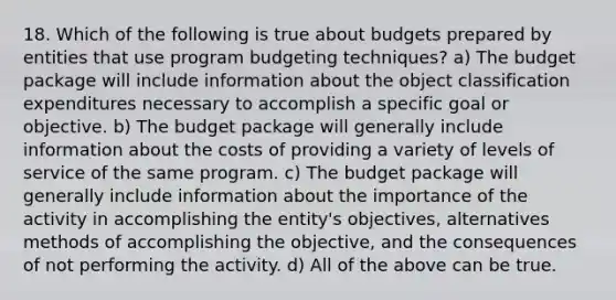 18. Which of the following is true about budgets prepared by entities that use program budgeting techniques? a) The budget package will include information about the object classification expenditures necessary to accomplish a specific goal or objective. b) The budget package will generally include information about the costs of providing a variety of levels of service of the same program. c) The budget package will generally include information about the importance of the activity in accomplishing the entity's objectives, alternatives methods of accomplishing the objective, and the consequences of not performing the activity. d) All of the above can be true.