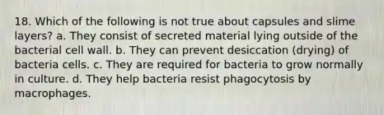 18. Which of the following is not true about capsules and slime layers? a. They consist of secreted material lying outside of the bacterial cell wall. b. They can prevent desiccation (drying) of bacteria cells. c. They are required for bacteria to grow normally in culture. d. They help bacteria resist phagocytosis by macrophages.