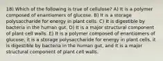 18) Which of the following is true of cellulose? A) It is a polymer composed of enantiomers of glucose. B) It is a storage polysaccharide for energy in plant cells. C) It is digestible by bacteria in the human gut. D) It is a major structural component of plant cell walls. E) It is a polymer composed of enantiomers of glucose, it is a storage polysaccharide for energy in plant cells, it is digestible by bacteria in the human gut, and it is a major structural component of plant cell walls.