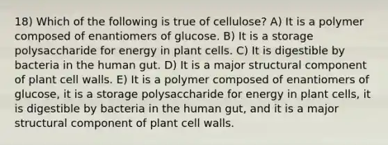 18) Which of the following is true of cellulose? A) It is a polymer composed of enantiomers of glucose. B) It is a storage polysaccharide for energy in plant cells. C) It is digestible by bacteria in the human gut. D) It is a major structural component of plant cell walls. E) It is a polymer composed of enantiomers of glucose, it is a storage polysaccharide for energy in plant cells, it is digestible by bacteria in the human gut, and it is a major structural component of plant cell walls.