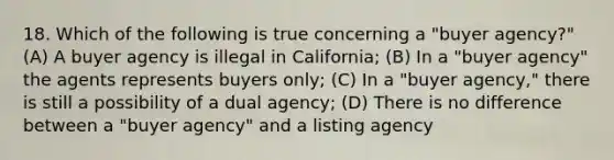 18. Which of the following is true concerning a "buyer agency?" (A) A buyer agency is illegal in California; (B) In a "buyer agency" the agents represents buyers only; (C) In a "buyer agency," there is still a possibility of a dual agency; (D) There is no difference between a "buyer agency" and a listing agency