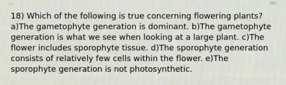 18) Which of the following is true concerning flowering plants? a)The gametophyte generation is dominant. b)The gametophyte generation is what we see when looking at a large plant. c)The flower includes sporophyte tissue. d)The sporophyte generation consists of relatively few cells within the flower. e)The sporophyte generation is not photosynthetic.