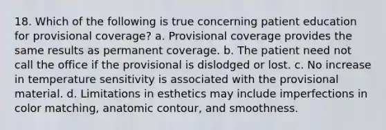 18. Which of the following is true concerning patient education for provisional coverage? a. Provisional coverage provides the same results as permanent coverage. b. The patient need not call the office if the provisional is dislodged or lost. с. No increase in temperature sensitivity is associated with the provisional material. d. Limitations in esthetics may include imperfections in color matching, anatomic contour, and smoothness.