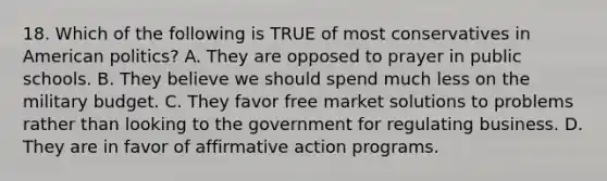 18. Which of the following is TRUE of most conservatives in American politics? A. They are opposed to prayer in public schools. B. They believe we should spend much less on the military budget. C. They favor free market solutions to problems rather than looking to the government for regulating business. D. They are in favor of affirmative action programs.