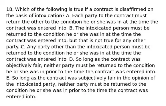 18. Which of the following is true if a contract is disaffirmed on the basis of intoxication? A. Each party to the contract must return the other to the condition he or she was in at the time the contract was entered into. B. The intoxicated person must be returned to the condition he or she was in at the time the contract was entered into, but that is not true for any other party. C. Any party other than the intoxicated person must be returned to the condition he or she was in at the time the contract was entered into. D. So long as the contract was objectively fair, neither party must be returned to the condition he or she was in prior to the time the contract was entered into. E. So long as the contract was subjectively fair in the opinion of the intoxicated party, neither party must be returned to the condition he or she was in prior to the time the contract was entered into.