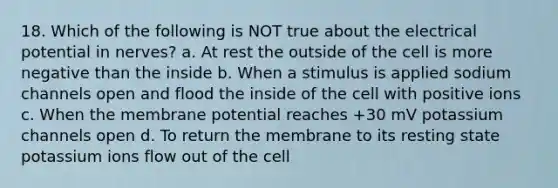 18. Which of the following is NOT true about the electrical potential in nerves? a. At rest the outside of the cell is more negative than the inside b. When a stimulus is applied sodium channels open and flood the inside of the cell with positive ions c. When the membrane potential reaches +30 mV potassium channels open d. To return the membrane to its resting state potassium ions flow out of the cell