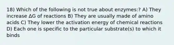 18) Which of the following is not true about enzymes:? A) They increase ∆G of reactions B) They are usually made of amino acids C) They lower the activation energy of chemical reactions D) Each one is specific to the particular substrate(s) to which it binds