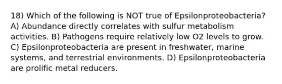 18) Which of the following is NOT true of Epsilonproteobacteria? A) Abundance directly correlates with sulfur metabolism activities. B) Pathogens require relatively low O2 levels to grow. C) Epsilonproteobacteria are present in freshwater, marine systems, and terrestrial environments. D) Epsilonproteobacteria are prolific metal reducers.