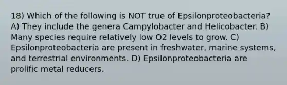 18) Which of the following is NOT true of Epsilonproteobacteria? A) They include the genera Campylobacter and Helicobacter. B) Many species require relatively low O2 levels to grow. C) Epsilonproteobacteria are present in freshwater, marine systems, and terrestrial environments. D) Epsilonproteobacteria are prolific metal reducers.