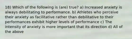 18) Which of the following is (are) true? a) Increased anxiety is always debilitating to performance. b) Athletes who perceive their anxiety as facilitative rather than debilitative to their performances exhibit higher levels of performance c) The intensity of anxiety is more important that its direction d) All of the above