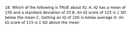 18. Which of the following is TRUE about IQ. A. IQ has a mean of 150 and a standard deviation of 25 B. An IQ score of 125 is 1 SD below the mean C. Getting an IQ of 100 is below average D. An IQ score of 115 is 1 SD above the mean