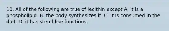 18. All of the following are true of lecithin except A. it is a phospholipid. B. the body synthesizes it. C. it is consumed in the diet. D. it has sterol-like functions.