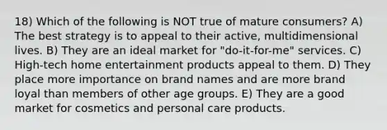 18) Which of the following is NOT true of mature consumers? A) The best strategy is to appeal to their active, multidimensional lives. B) They are an ideal market for "do-it-for-me" services. C) High-tech home entertainment products appeal to them. D) They place more importance on brand names and are more brand loyal than members of other age groups. E) They are a good market for cosmetics and personal care products.