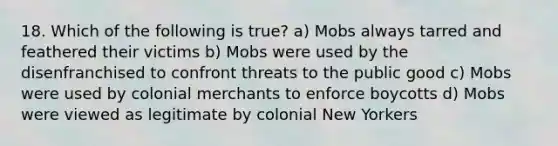 18. Which of the following is true? a) Mobs always tarred and feathered their victims b) Mobs were used by the disenfranchised to confront threats to the public good c) Mobs were used by colonial merchants to enforce boycotts d) Mobs were viewed as legitimate by colonial New Yorkers