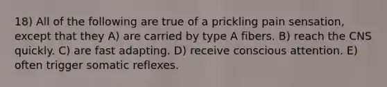 18) All of the following are true of a prickling pain sensation, except that they A) are carried by type A fibers. B) reach the CNS quickly. C) are fast adapting. D) receive conscious attention. E) often trigger somatic reflexes.