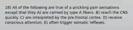 18) All of the following are true of a prickling pain sensations except that they A) are carried by type A fibers. B) reach the CNS quickly. C) are interpreted by the pre-frontal cortex. D) receive conscious attention. E) often trigger somatic reflexes.